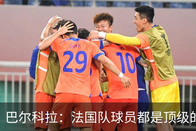 巴尔科拉：法国队球员都是顶级的，每个人拿到球都能制造威胁