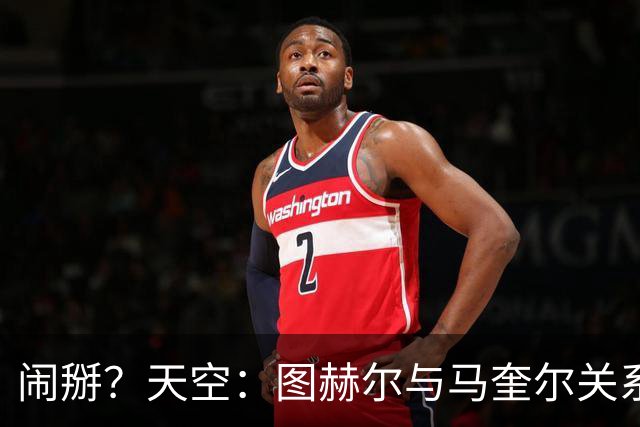 闹掰？天空：图赫尔与马奎尔关系远谈不上和睦，不认可后者发声明